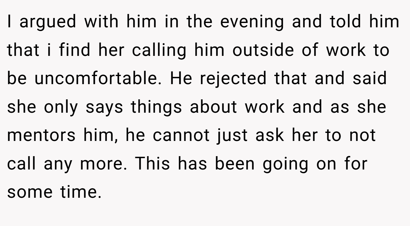 I argued with him in the evening and told him that i find her calling him outside of work to be uncomfortable. He rejected that and said she only says things about work and as she mentors him, he cannot just ask her to not call any more. This has been going on for some time.