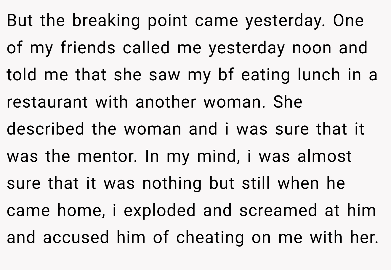 But the breaking point came yesterday. One of my friends called me yesterday noon and told me that she saw my bf eating lunch in a restaurant with another woman. She described the woman and i was sure that it was the mentor. In my mind, i was almost sure that it was nothing but still when he came home, i exploded and screamed at him and accused him of cheating on me with her.