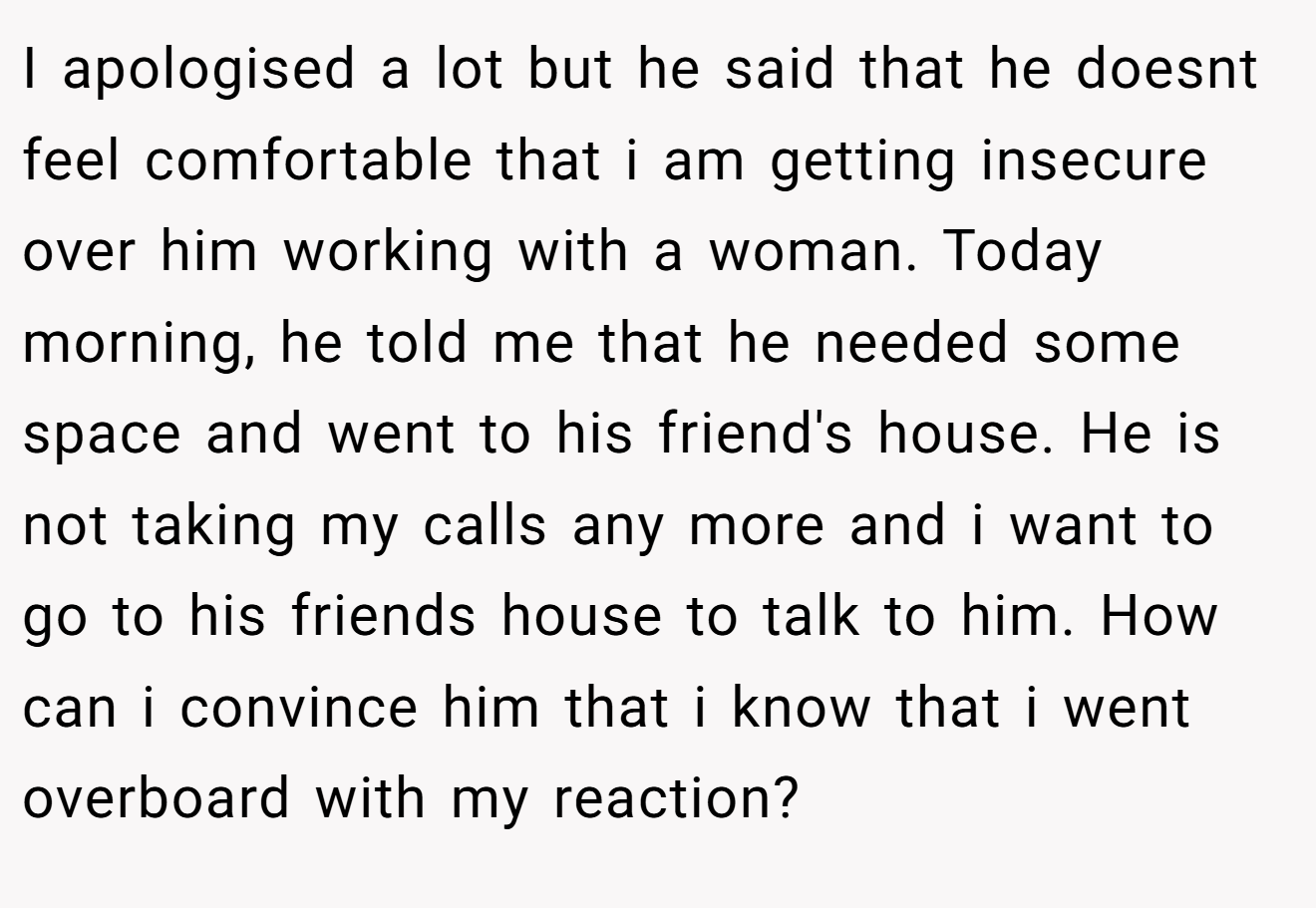 I apologised a lot but he said that he doesnt feel comfortable that i am getting insecure over him working with a woman. Today morning, he told me that he needed some space and went to his friend's house. He is not taking my calls any more and i want to go to his friends house to talk to him. How can i convince him that i know that i went overboard with my reaction?
