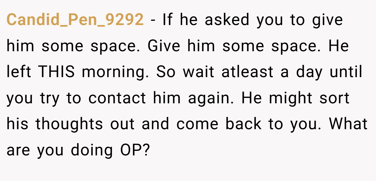 Candid_Pen_9292 − If he asked you to give him some space. Give him some space. He left THIS morning. So wait atleast a day until you try to contact him again. He might sort his thoughts out and come back to you. What are you doing OP?