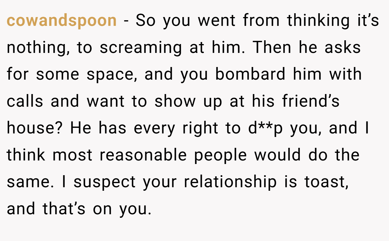 cowandspoon − So you went from thinking it’s nothing, to screaming at him. Then he asks for some space, and you bombard him with calls and want to show up at his friend’s house? He has every right to d**p you, and I think most reasonable people would do the same. I suspect your relationship is toast, and that’s on you.