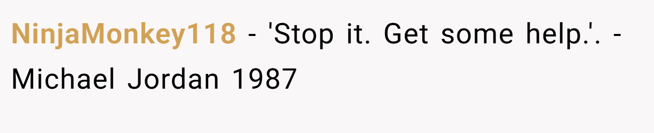 NinjaMonkey118 − 'Stop it. Get some help.'. - Michael Jordan 1987