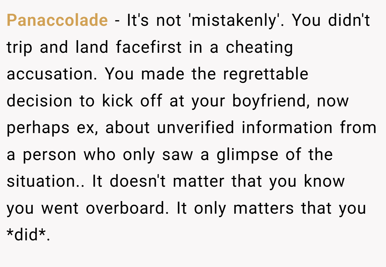 Panaccolade − It's not 'mistakenly'. You didn't trip and land facefirst in a cheating accusation. You made the regrettable decision to kick off at your boyfriend, now perhaps ex, about unverified information from a person who only saw a glimpse of the situation.. It doesn't matter that you know you went overboard. It only matters that you *did*.