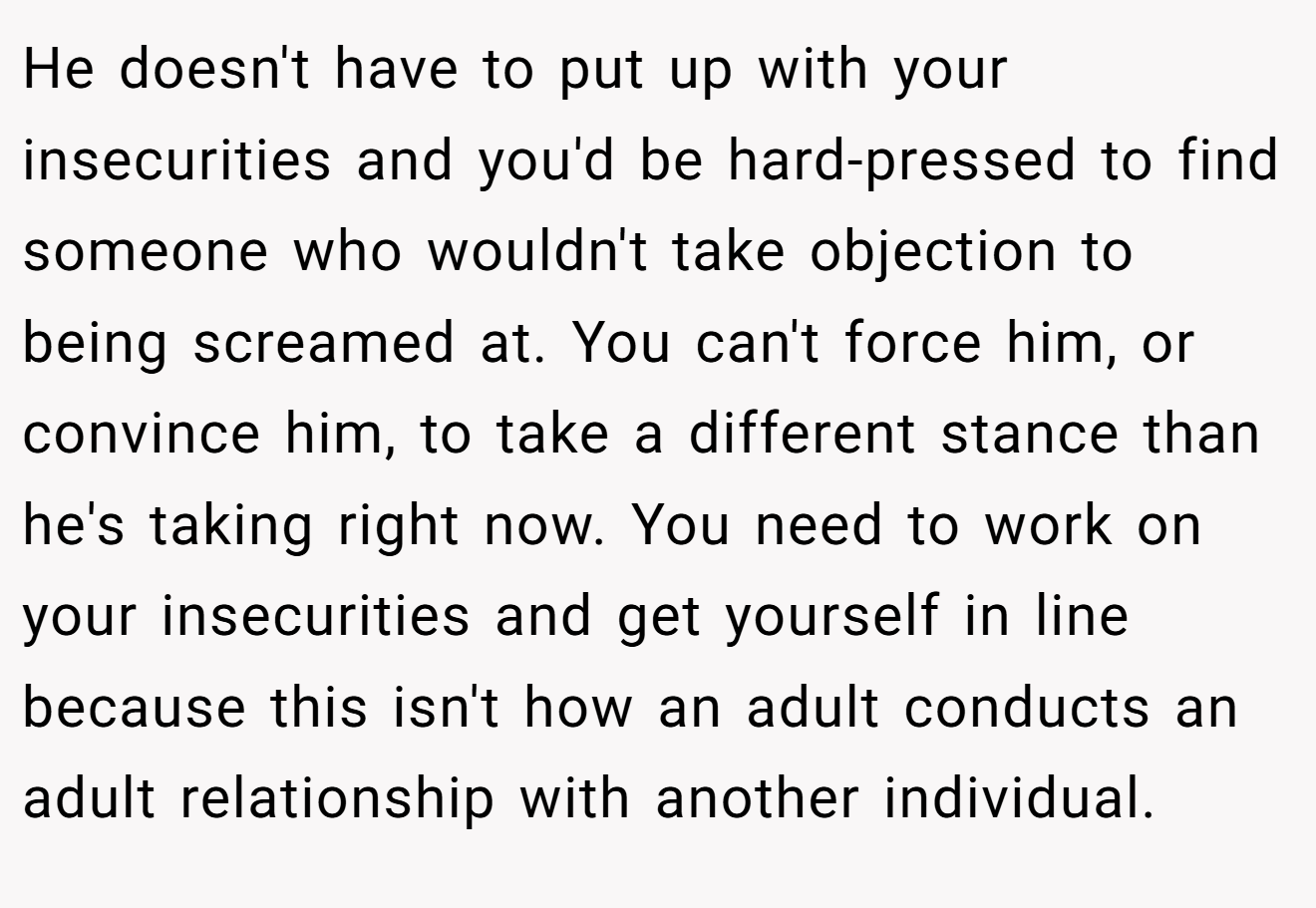 He doesn't have to put up with your insecurities and you'd be hard-pressed to find someone who wouldn't take objection to being screamed at. You can't force him, or convince him, to take a different stance than he's taking right now. You need to work on your insecurities and get yourself in line because this isn't how an adult conducts an adult relationship with another individual.