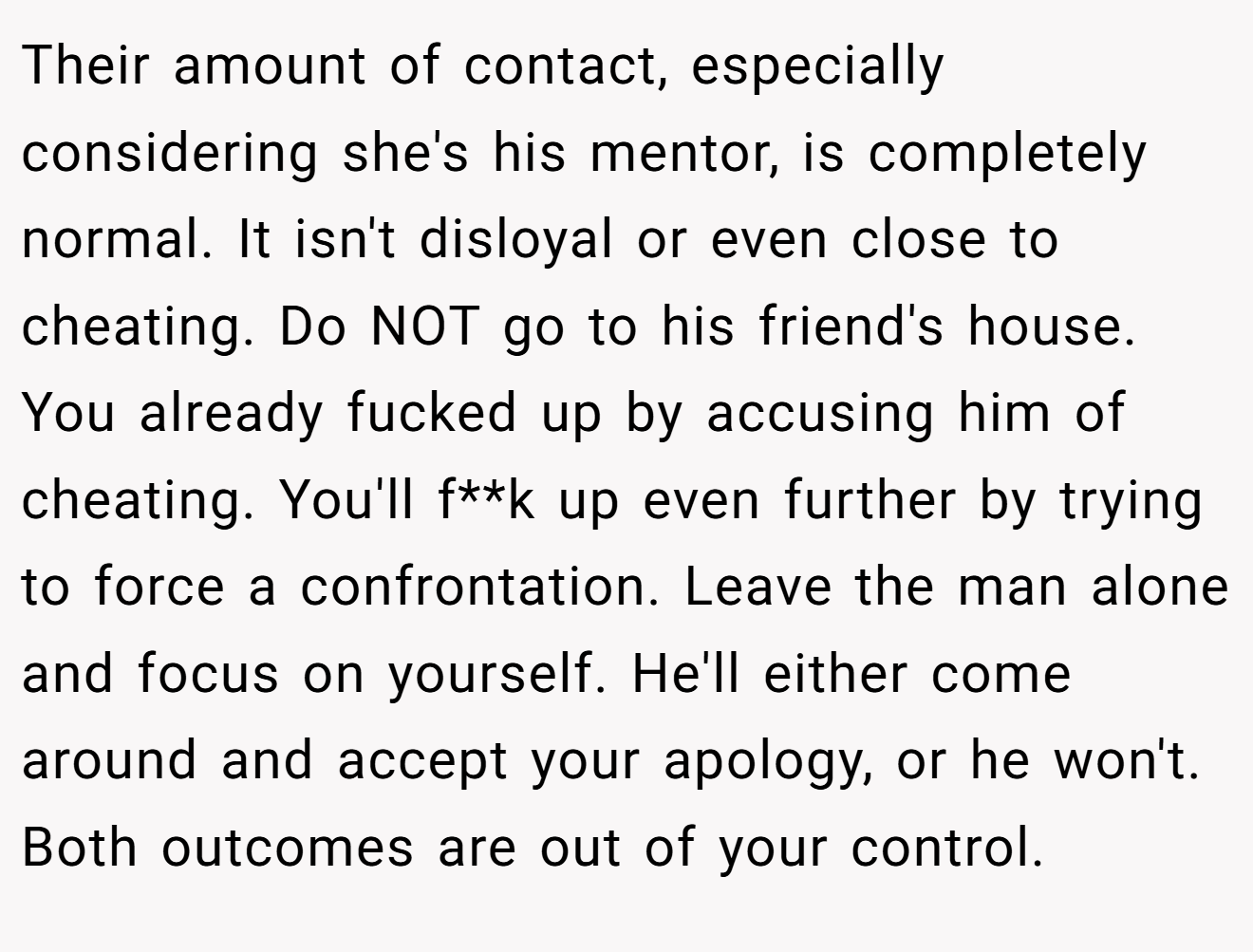 Their amount of contact, especially considering she's his mentor, is completely normal. It isn't disloyal or even close to cheating. Do NOT go to his friend's house. You already fucked up by accusing him of cheating. You'll f**k up even further by trying to force a confrontation. Leave the man alone and focus on yourself. He'll either come around and accept your apology, or he won't. Both outcomes are out of your control.
