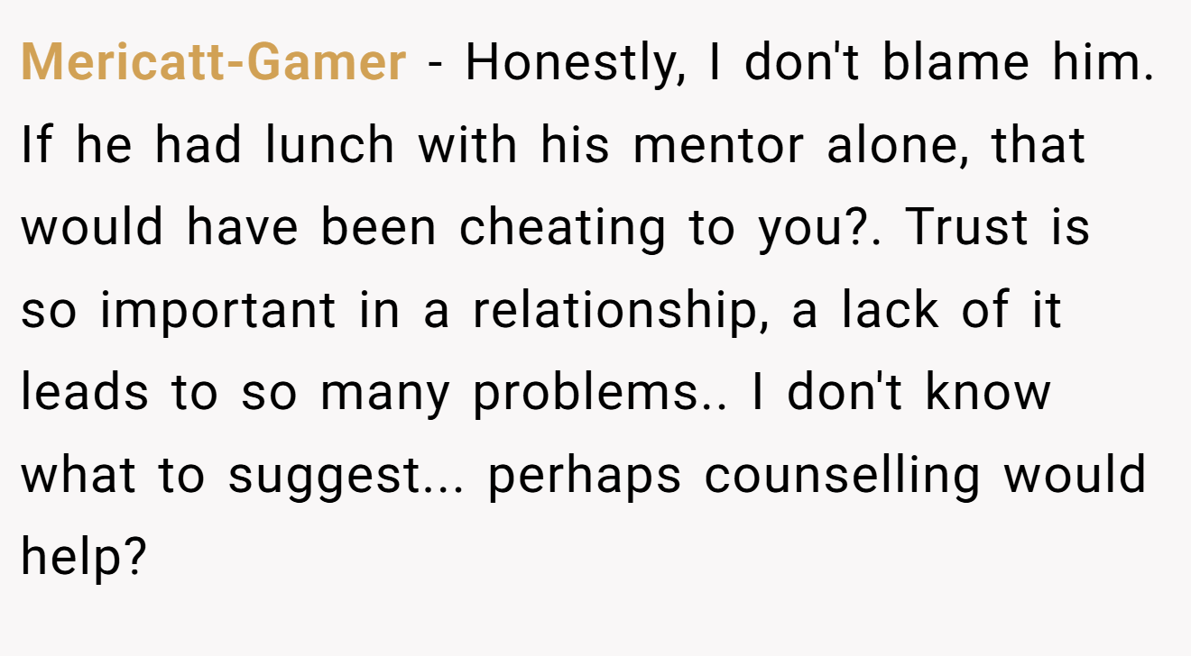 Mericatt-Gamer − Honestly, I don't blame him. If he had lunch with his mentor alone, that would have been cheating to you?. Trust is so important in a relationship, a lack of it leads to so many problems.. I don't know what to suggest... perhaps counselling would help?