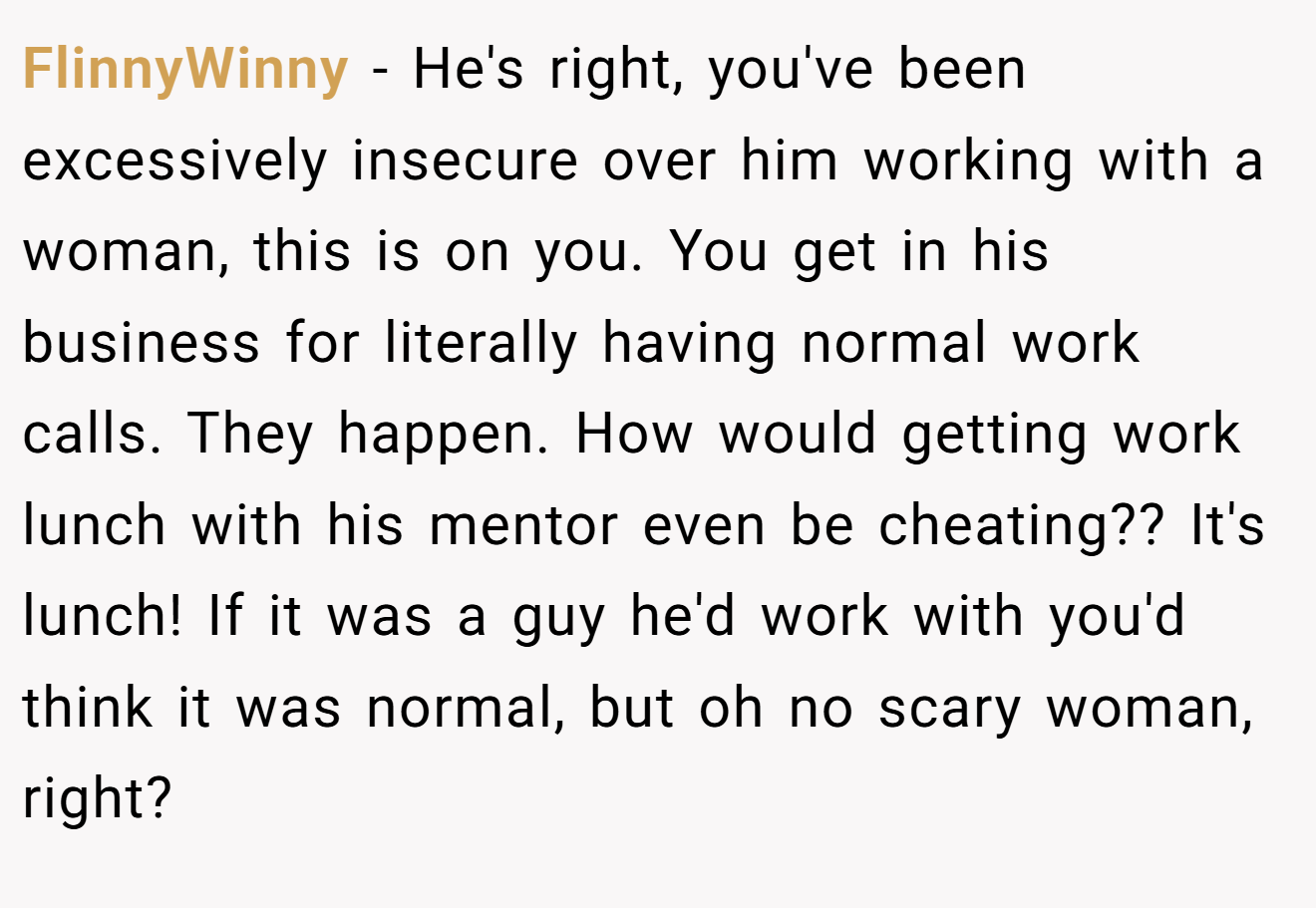 FlinnyWinny − He's right, you've been excessively insecure over him working with a woman, this is on you. You get in his business for literally having normal work calls. They happen. How would getting work lunch with his mentor even be cheating?? It's lunch! If it was a guy he'd work with you'd think it was normal, but oh no scary woman, right? 