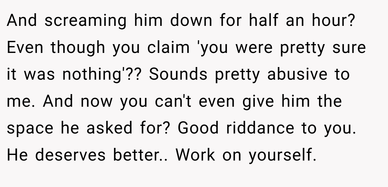And screaming him down for half an hour? Even though you claim 'you were pretty sure it was nothing'?? Sounds pretty abusive to me. And now you can't even give him the space he asked for? Good riddance to you. He deserves better.. Work on yourself.