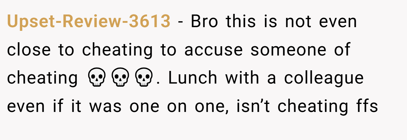 Upset-Review-3613 − Bro this is not even close to cheating to accuse someone of cheating 💀💀💀. Lunch with a colleague even if it was one on one, isn’t cheating ffs