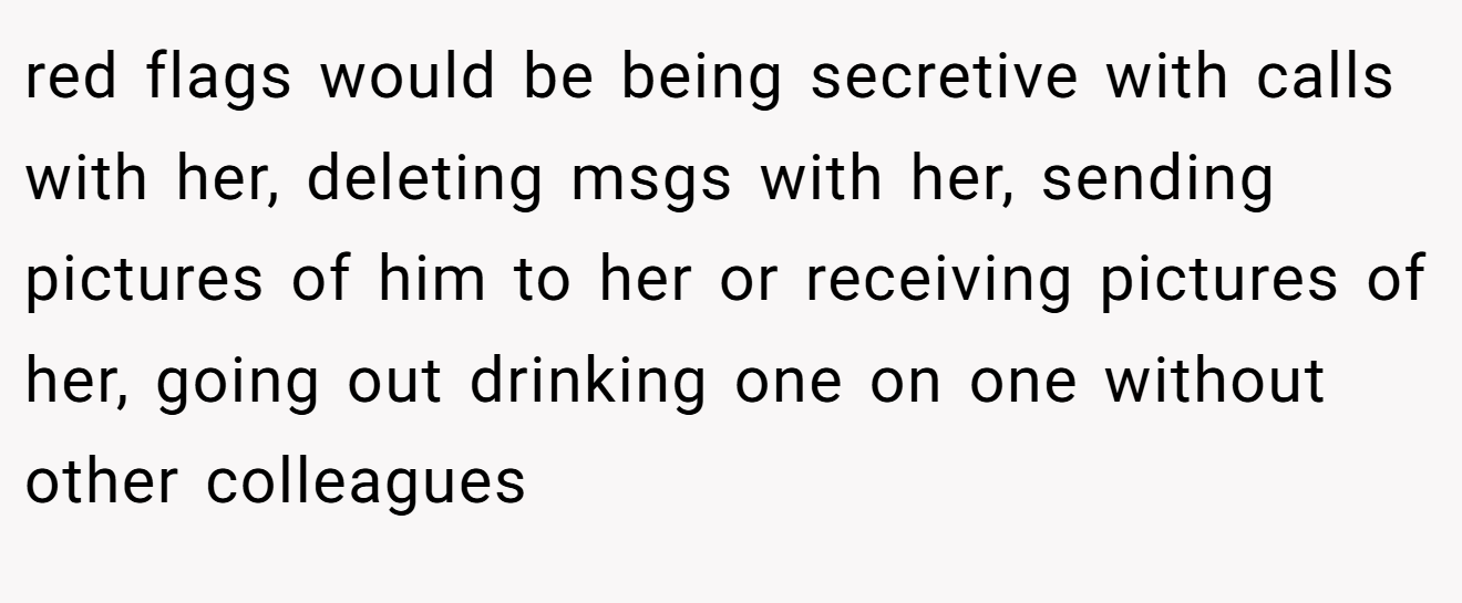 red flags would be being secretive with calls with her, deleting msgs with her, sending pictures of him to her or receiving pictures of her, going out drinking one on one without other colleagues