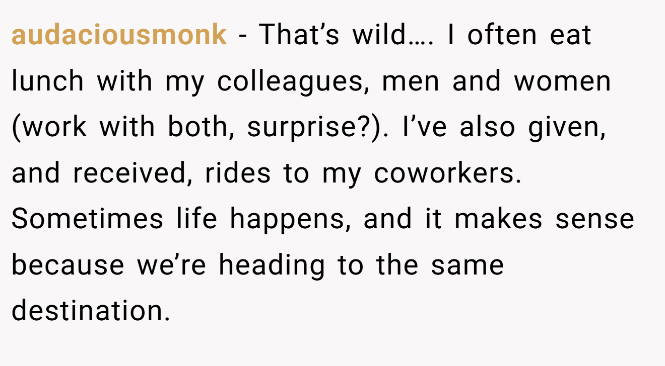 audaciousmonk − That’s wild…. I often eat lunch with my colleagues, men and women (work with both, surprise?). I’ve also given, and received, rides to my coworkers. Sometimes life happens, and it makes sense because we’re heading to the same destination.
