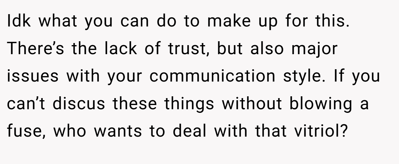 Idk what you can do to make up for this. There’s the lack of trust, but also major issues with your communication style. If you can’t discus these things without blowing a fuse, who wants to deal with that vitriol?