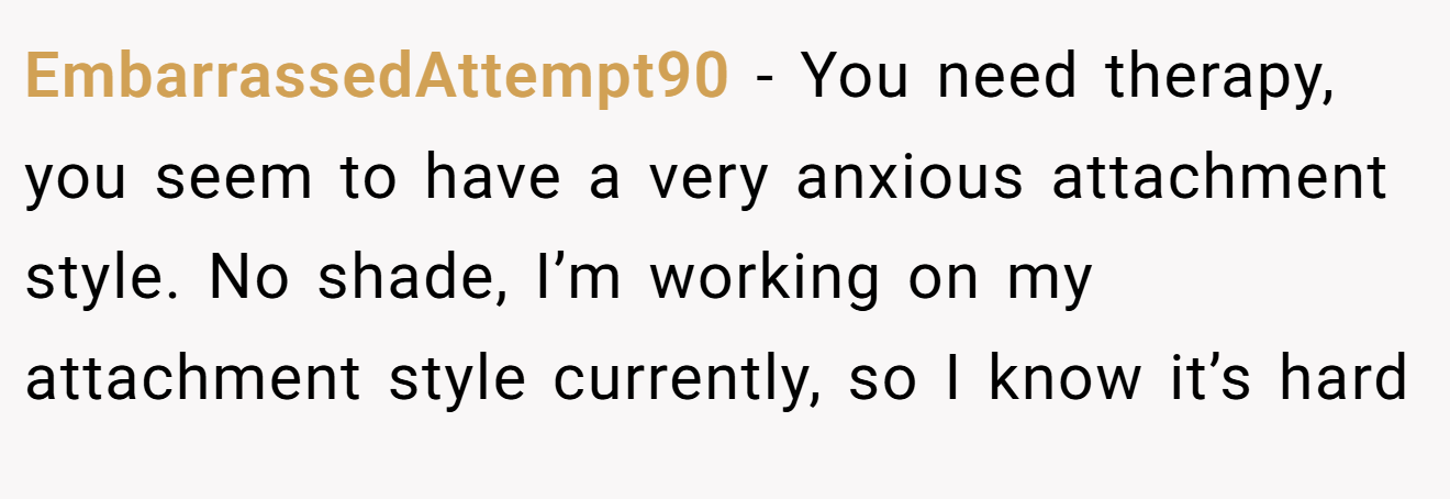 EmbarrassedAttempt90 − You need therapy, you seem to have a very anxious attachment style. No shade, I’m working on my attachment style currently, so I know it’s hard
