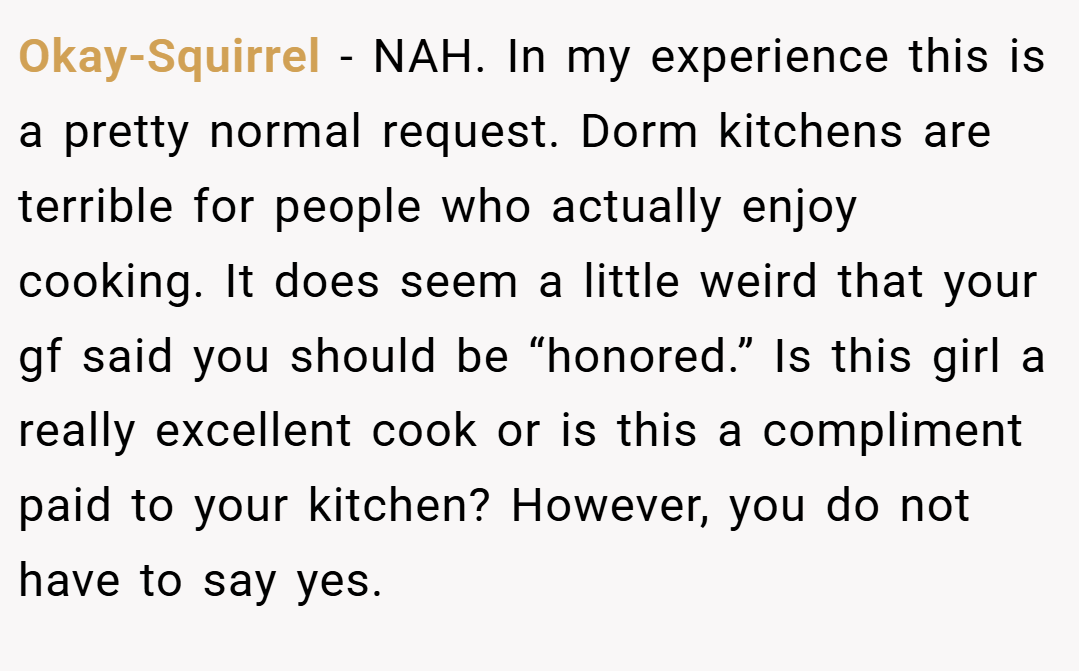 Okay-Squirrel − NAH. In my experience this is a pretty normal request. Dorm kitchens are terrible for people who actually enjoy cooking. It does seem a little weird that your gf said you should be “honored.” Is this girl a really excellent cook or is this a compliment paid to your kitchen? However, you do not have to say yes.