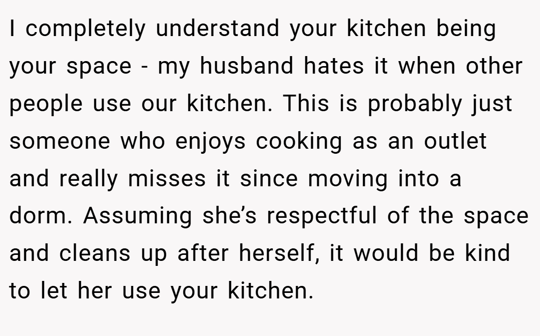I completely understand your kitchen being your space - my husband hates it when other people use our kitchen. This is probably just someone who enjoys cooking as an outlet and really misses it since moving into a dorm. Assuming she’s respectful of the space and cleans up after herself, it would be kind to let her use your kitchen.