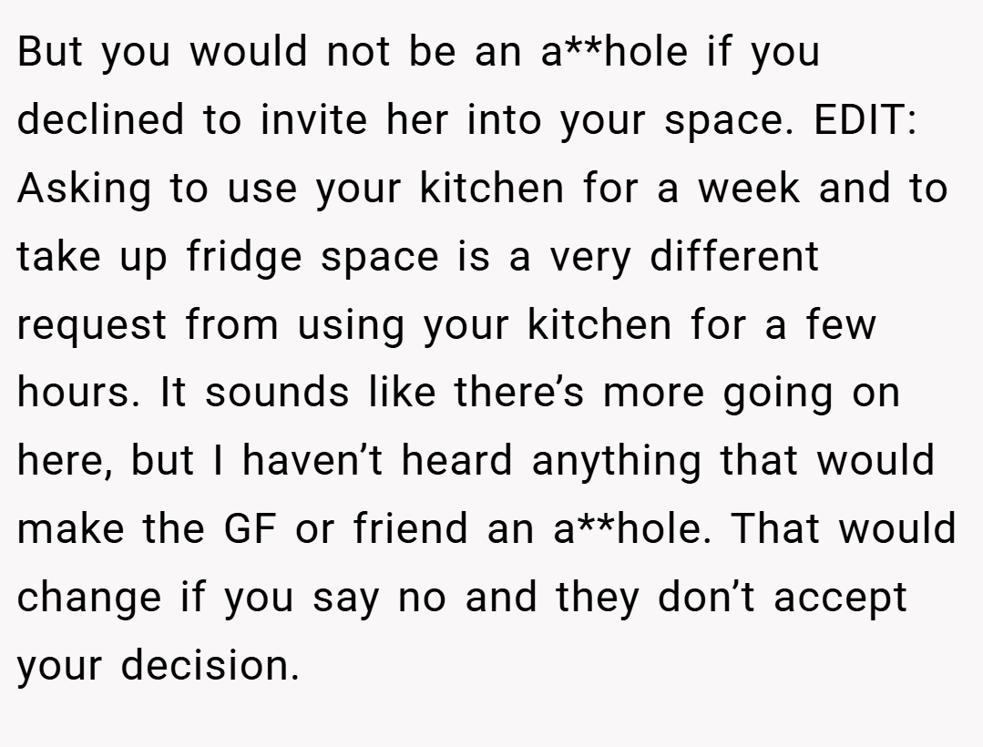But you would not be an a**hole if you declined to invite her into your space. EDIT: Asking to use your kitchen for a week and to take up fridge space is a very different request from using your kitchen for a few hours. It sounds like there’s more going on here, but I haven’t heard anything that would make the GF or friend an a**hole. That would change if you say no and they don’t accept your decision.