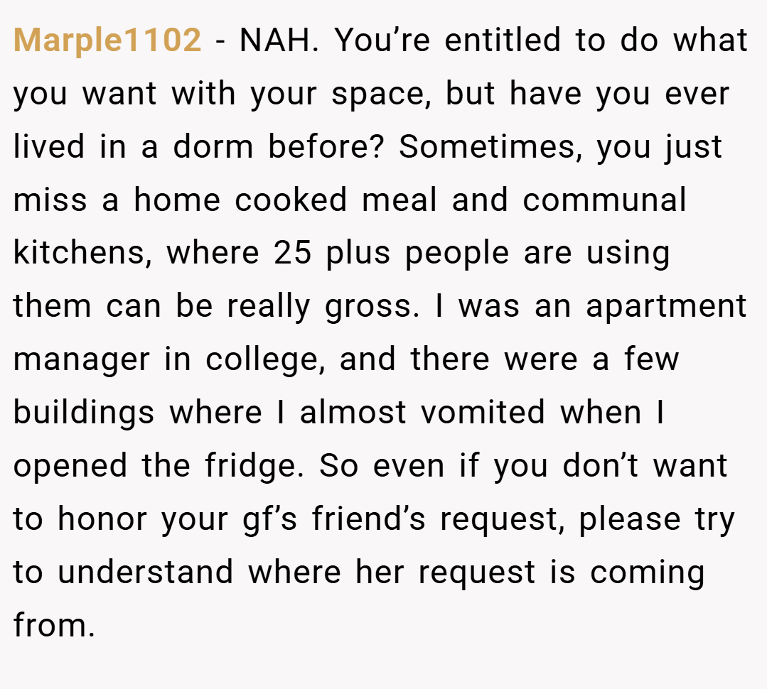 Marple1102 − NAH. You’re entitled to do what you want with your space, but have you ever lived in a dorm before? Sometimes, you just miss a home cooked meal and communal kitchens, where 25 plus people are using them can be really gross. I was an apartment manager in college, and there were a few buildings where I almost vomited when I opened the fridge. So even if you don’t want to honor your gf’s friend’s request, please try to understand where her request is coming from.