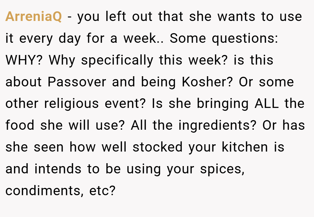 ArreniaQ − you left out that she wants to use it every day for a week.. Some questions: WHY? Why specifically this week? is this about Passover and being Kosher? Or some other religious event? Is she bringing ALL the food she will use? All the ingredients? Or has she seen how well stocked your kitchen is and intends to be using your spices, condiments, etc?