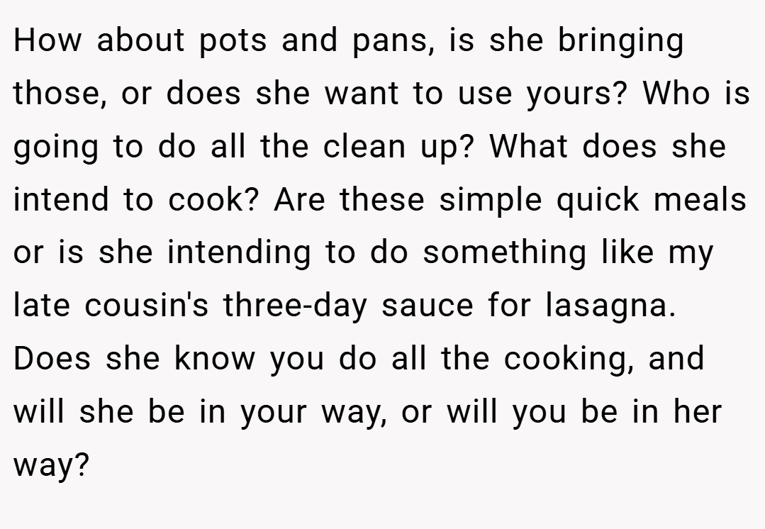 How about pots and pans, is she bringing those, or does she want to use yours? Who is going to do all the clean up? What does she intend to cook? Are these simple quick meals or is she intending to do something like my late cousin's three-day sauce for lasagna. Does she know you do all the cooking, and will she be in your way, or will you be in her way?