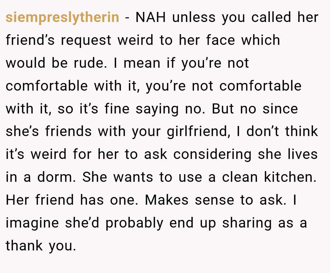 siempreslytherin − NAH unless you called her friend’s request weird to her face which would be rude. I mean if you’re not comfortable with it, you’re not comfortable with it, so it’s fine saying no. But no since she’s friends with your girlfriend, I don’t think it’s weird for her to ask considering she lives in a dorm. She wants to use a clean kitchen. Her friend has one. Makes sense to ask. I imagine she’d probably end up sharing as a thank you.