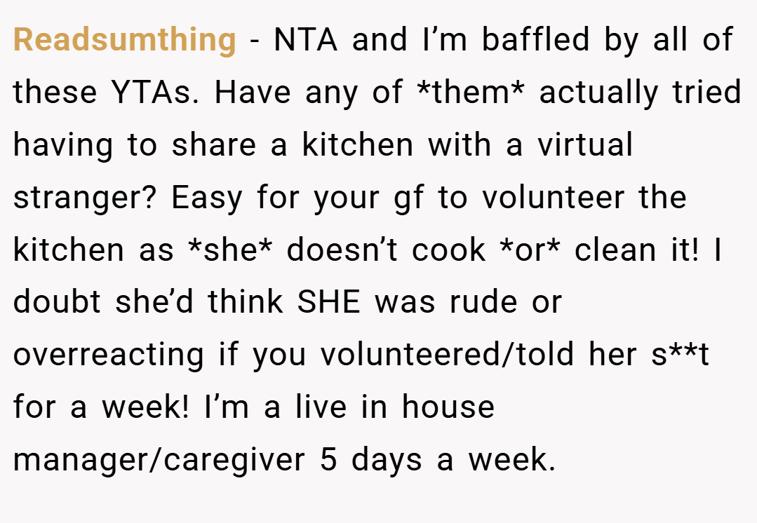 Readsumthing − NTA and I’m baffled by all of these YTAs. Have any of *them* actually tried having to share a kitchen with a virtual stranger? Easy for your gf to volunteer the kitchen as *she* doesn’t cook *or* clean it! I doubt she’d think SHE was rude or overreacting if you volunteered/told her s**t for a week! I’m a live in house manager/caregiver 5 days a week.