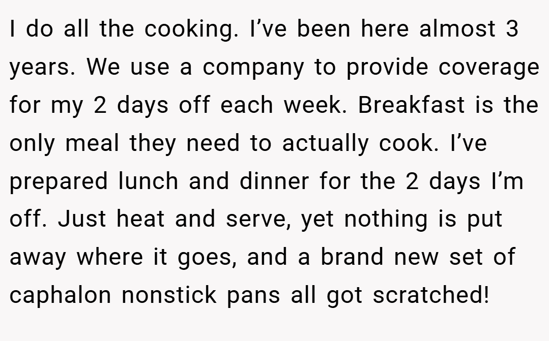 I do all the cooking. I’ve been here almost 3 years. We use a company to provide coverage for my 2 days off each week. Breakfast is the only meal they need to actually cook. I’ve prepared lunch and dinner for the 2 days I’m off. Just heat and serve, yet nothing is put away where it goes, and a brand new set of caphalon nonstick pans all got scratched!