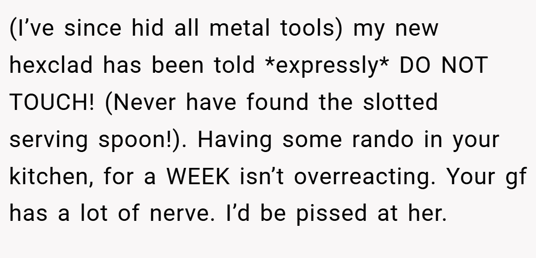 (I’ve since hid all metal tools) my new hexclad has been told *expressly* DO NOT TOUCH! (Never have found the slotted serving spoon!). Having some rando in your kitchen, for a WEEK isn’t overreacting. Your gf has a lot of nerve. I’d be pissed at her.