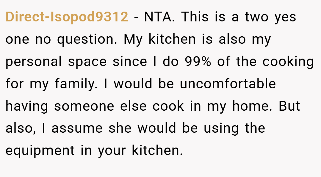Direct-Isopod9312 − NTA. This is a two yes one no question. My kitchen is also my personal space since I do 99% of the cooking for my family. I would be uncomfortable having someone else cook in my home. But also, I assume she would be using the equipment in your kitchen.