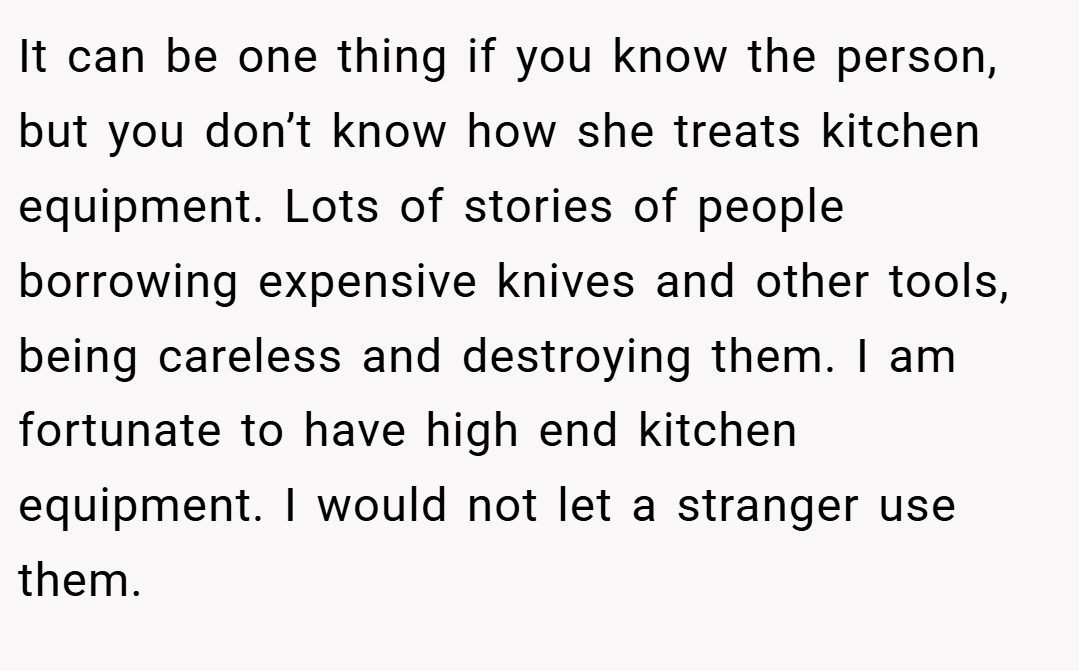 It can be one thing if you know the person, but you don’t know how she treats kitchen equipment. Lots of stories of people borrowing expensive knives and other tools, being careless and destroying them. I am fortunate to have high end kitchen equipment. I would not let a stranger use them.