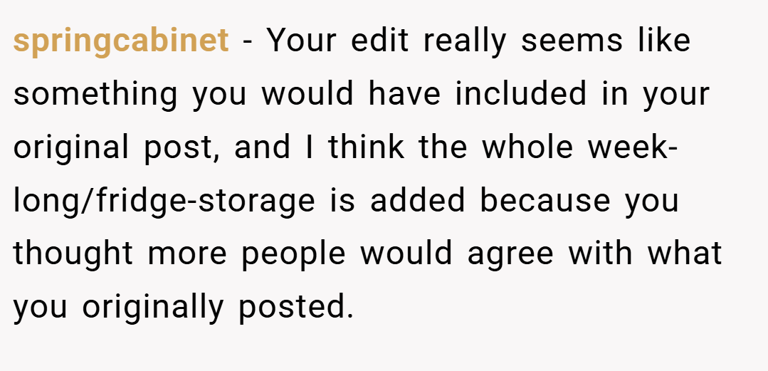 springcabinet − Your edit really seems like something you would have included in your original post, and I think the whole week-long/fridge-storage is added because you thought more people would agree with what you originally posted.