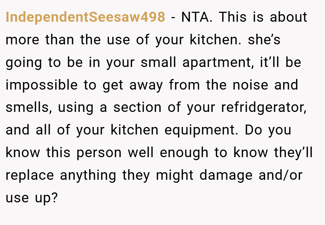 IndependentSeesaw498 − NTA. This is about more than the use of your kitchen. she’s going to be in your small apartment, it’ll be impossible to get away from the noise and smells, using a section of your refridgerator, and all of your kitchen equipment. Do you know this person well enough to know they’ll replace anything they might damage and/or use up?