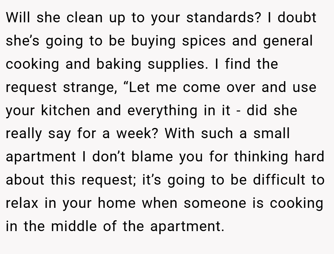 Will she clean up to your standards? I doubt she’s going to be buying spices and general cooking and baking supplies. I find the request strange, “Let me come over and use your kitchen and everything in it - did she really say for a week? With such a small apartment I don’t blame you for thinking hard about this request; it’s going to be difficult to relax in your home when someone is cooking in the middle of the apartment.