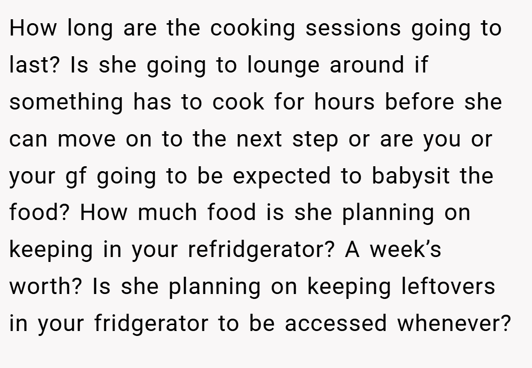 How long are the cooking sessions going to last? Is she going to lounge around if something has to cook for hours before she can move on to the next step or are you or your gf going to be expected to babysit the food? How much food is she planning on keeping in your refridgerator? A week’s worth? Is she planning on keeping leftovers in your fridgerator to be accessed whenever?