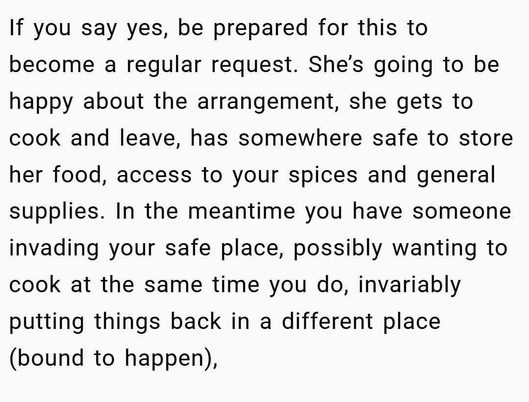 If you say yes, be prepared for this to become a regular request. She’s going to be happy about the arrangement, she gets to cook and leave, has somewhere safe to store her food, access to your spices and general supplies. In the meantime you have someone invading your safe place, possibly wanting to cook at the same time you do, invariably putting things back in a different place (bound to happen),