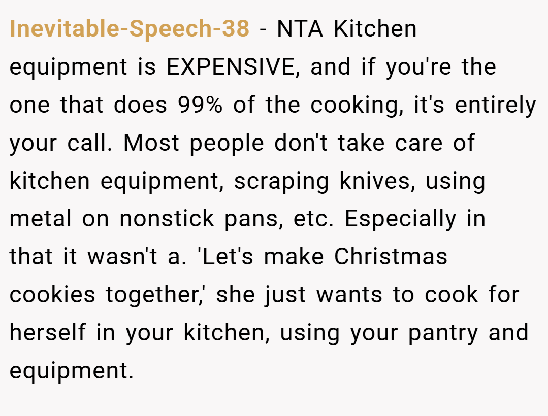 Inevitable-Speech-38 − NTA Kitchen equipment is EXPENSIVE, and if you're the one that does 99% of the cooking, it's entirely your call. Most people don't take care of kitchen equipment, scraping knives, using metal on nonstick pans, etc. Especially in that it wasn't a. 'Let's make Christmas cookies together,' she just wants to cook for herself in your kitchen, using your pantry and equipment.