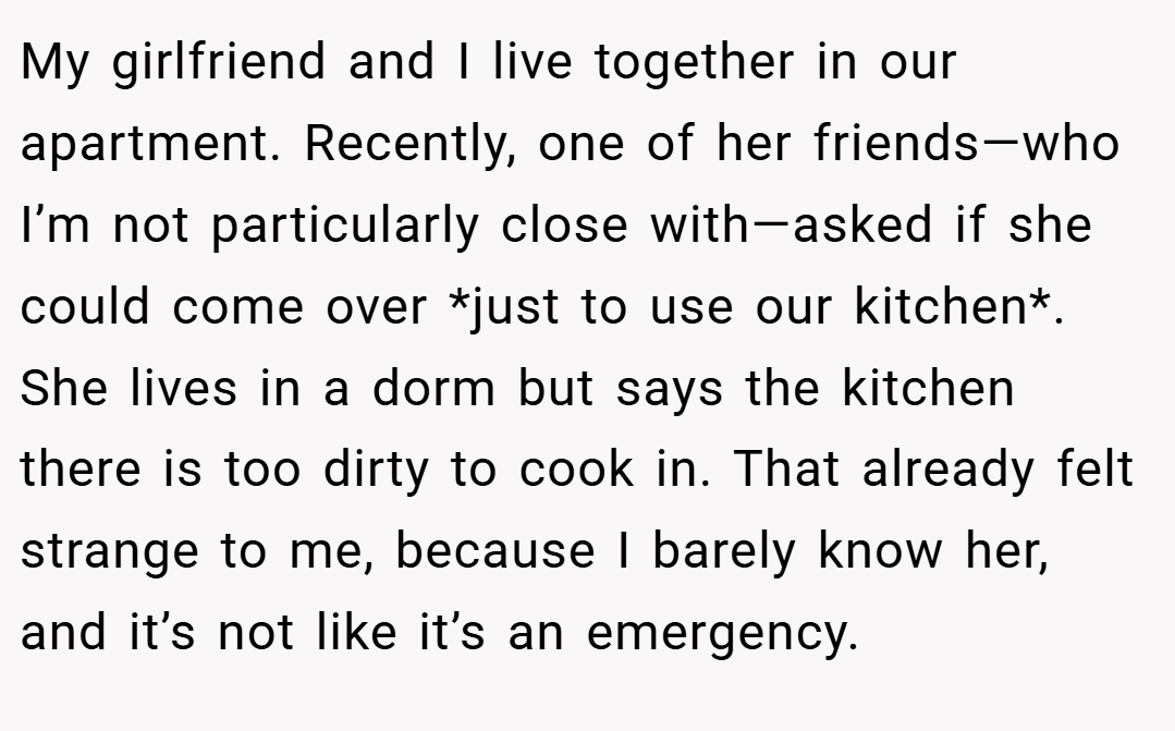 My girlfriend and I live together in our apartment. Recently, one of her friends—who I’m not particularly close with—asked if she could come over *just to use our kitchen*. She lives in a dorm but says the kitchen there is too dirty to cook in. That already felt strange to me, because I barely know her, and it’s not like it’s an emergency.