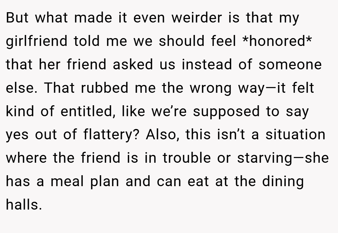 But what made it even weirder is that my girlfriend told me we should feel *honored* that her friend asked us instead of someone else. That rubbed me the wrong way—it felt kind of entitled, like we’re supposed to say yes out of flattery? Also, this isn’t a situation where the friend is in trouble or starving—she has a meal plan and can eat at the dining halls.