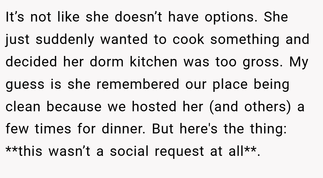 It’s not like she doesn’t have options. She just suddenly wanted to cook something and decided her dorm kitchen was too gross. My guess is she remembered our place being clean because we hosted her (and others) a few times for dinner. But here's the thing: **this wasn’t a social request at all**.