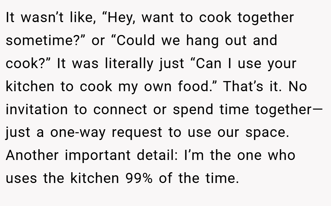 It wasn’t like, “Hey, want to cook together sometime?” or “Could we hang out and cook?” It was literally just “Can I use your kitchen to cook my own food.” That’s it. No invitation to connect or spend time together—just a one-way request to use our space. Another important detail: I’m the one who uses the kitchen 99% of the time.
