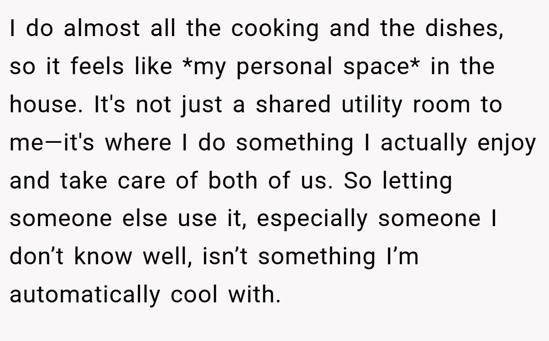 I do almost all the cooking and the dishes, so it feels like *my personal space* in the house. It's not just a shared utility room to me—it's where I do something I actually enjoy and take care of both of us. So letting someone else use it, especially someone I don’t know well, isn’t something I’m automatically cool with.