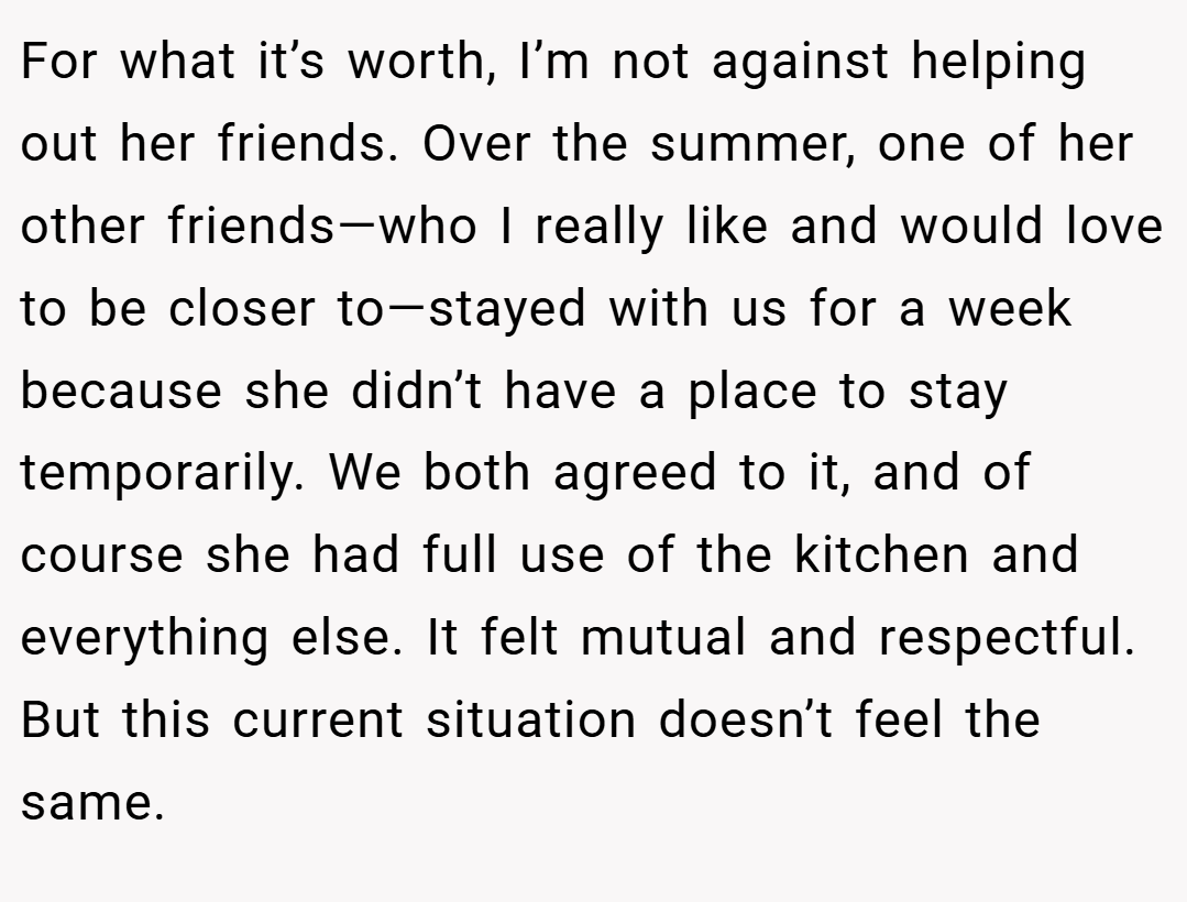 For what it’s worth, I’m not against helping out her friends. Over the summer, one of her other friends—who I really like and would love to be closer to—stayed with us for a week because she didn’t have a place to stay temporarily. We both agreed to it, and of course she had full use of the kitchen and everything else. It felt mutual and respectful. But this current situation doesn’t feel the same.