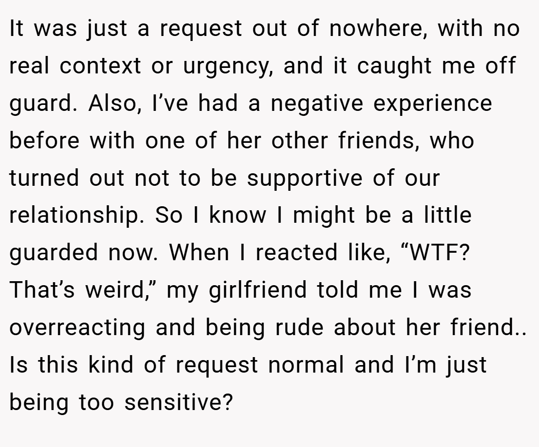 It was just a request out of nowhere, with no real context or urgency, and it caught me off guard. Also, I’ve had a negative experience before with one of her other friends, who turned out not to be supportive of our relationship. So I know I might be a little guarded now. When I reacted like, “WTF? That’s weird,” my girlfriend told me I was overreacting and being rude about her friend.. Is this kind of request normal and I’m just being too sensitive?