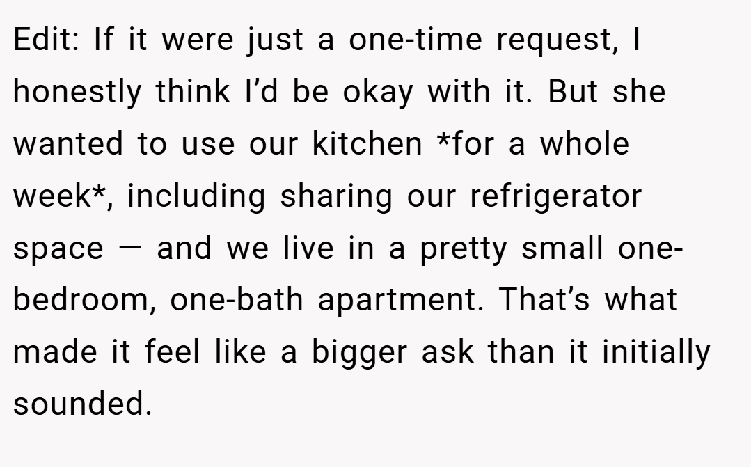 Edit: If it were just a one-time request, I honestly think I’d be okay with it. But she wanted to use our kitchen *for a whole week*, including sharing our refrigerator space — and we live in a pretty small one-bedroom, one-bath apartment. That’s what made it feel like a bigger ask than it initially sounded.