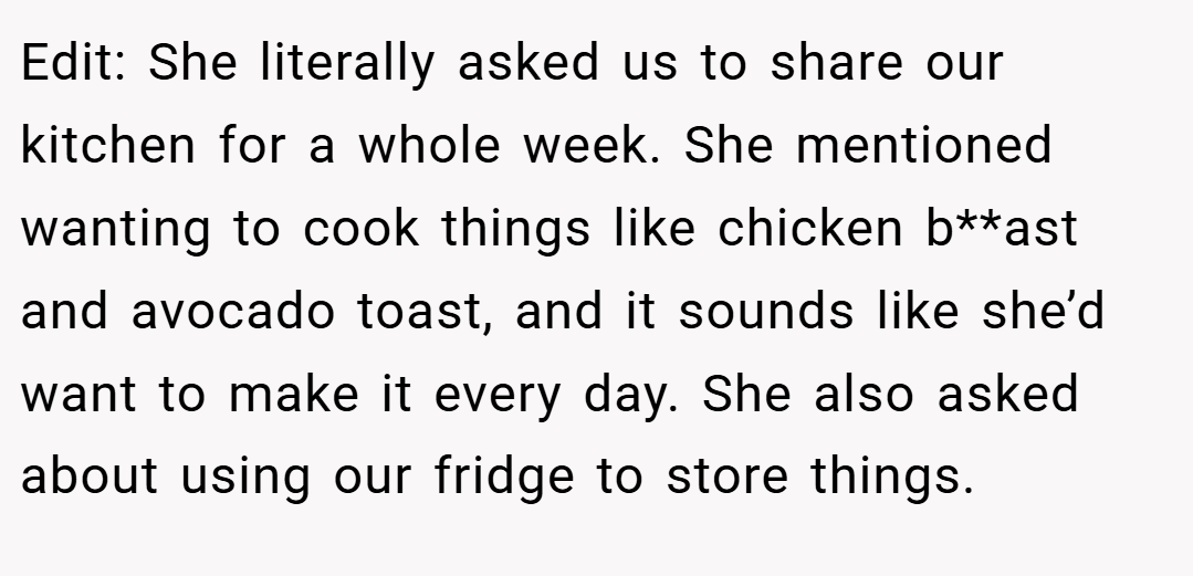 Edit: She literally asked us to share our kitchen for a whole week. She mentioned wanting to cook things like chicken b**ast and avocado toast, and it sounds like she’d want to make it every day. She also asked about using our fridge to store things.