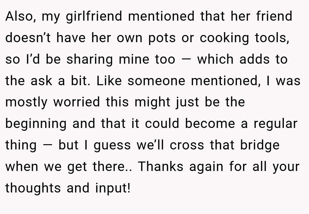 Also, my girlfriend mentioned that her friend doesn’t have her own pots or cooking tools, so I’d be sharing mine too — which adds to the ask a bit. Like someone mentioned, I was mostly worried this might just be the beginning and that it could become a regular thing — but I guess we’ll cross that bridge when we get there.. Thanks again for all your thoughts and input!