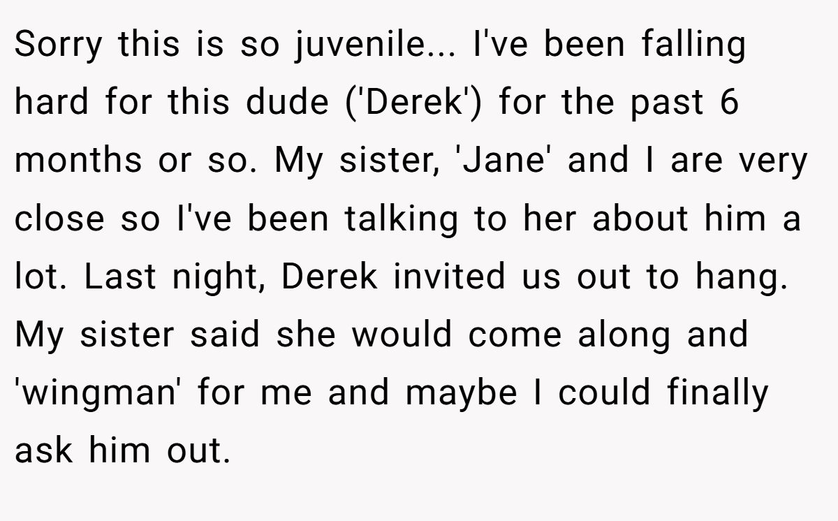Sorry this is so juvenile... I've been falling hard for this dude ('Derek') for the past 6 months or so. My sister, 'Jane' and I are very close so I've been talking to her about him a lot. Last night, Derek invited us out to hang. My sister said she would come along and 'wingman' for me and maybe I could finally ask him out.