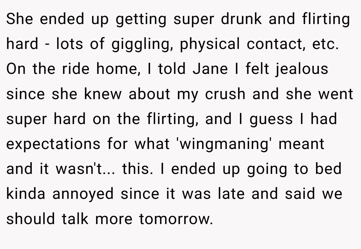 She ended up getting super drunk and flirting hard - lots of giggling, physical contact, etc. On the ride home, I told Jane I felt jealous since she knew about my crush and she went super hard on the flirting, and I guess I had expectations for what 'wingmaning' meant and it wasn't... this. I ended up going to bed kinda annoyed since it was late and said we should talk more tomorrow.