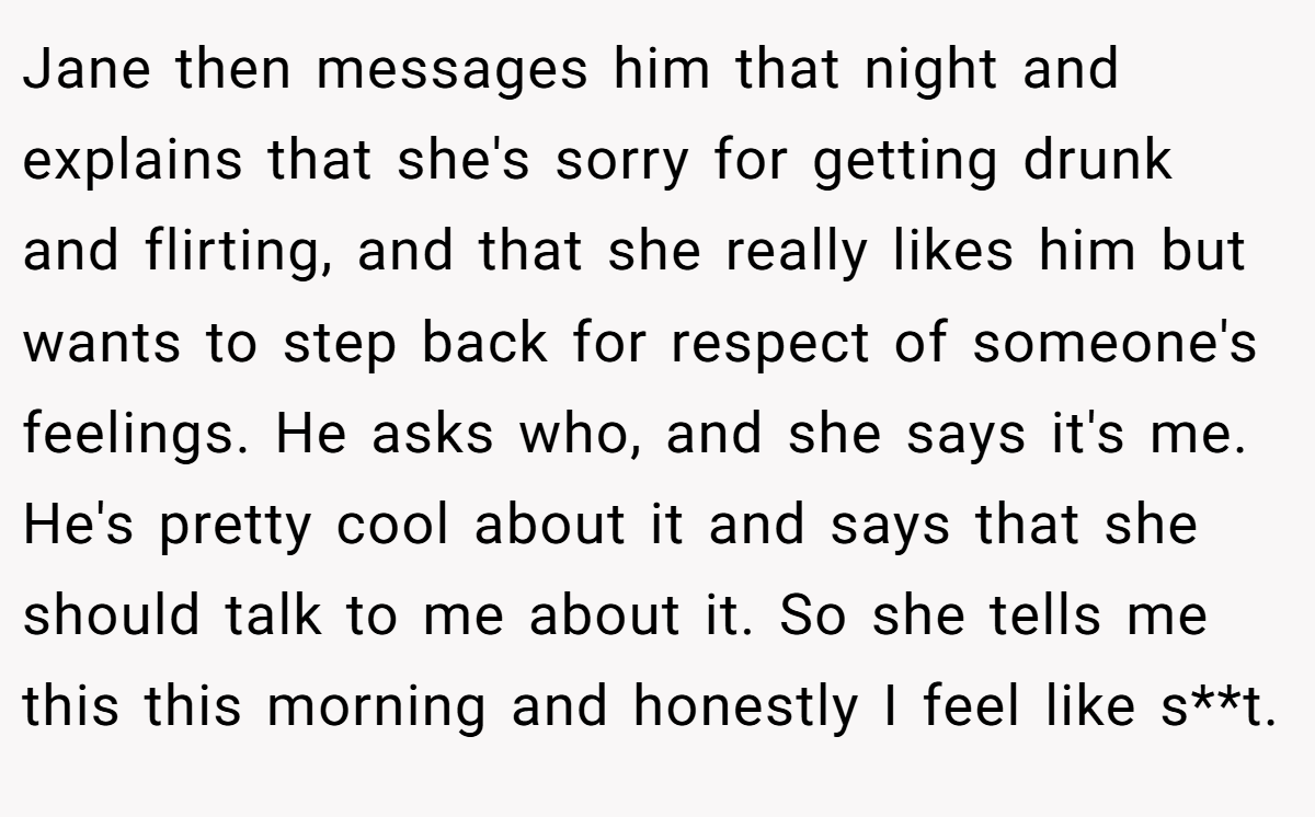 Jane then messages him that night and explains that she's sorry for getting drunk and flirting, and that she really likes him but wants to step back for respect of someone's feelings. He asks who, and she says it's me. He's pretty cool about it and says that she should talk to me about it. So she tells me this this morning and honestly I feel like s**t.