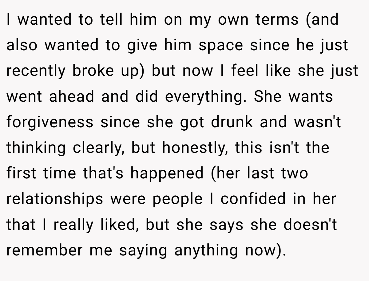 I wanted to tell him on my own terms (and also wanted to give him space since he just recently broke up) but now I feel like she just went ahead and did everything. She wants forgiveness since she got drunk and wasn't thinking clearly, but honestly, this isn't the first time that's happened (her last two relationships were people I confided in her that I really liked, but she says she doesn't remember me saying anything now).