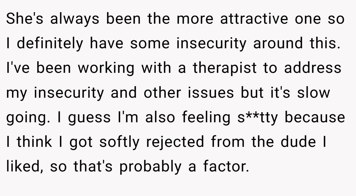 She's always been the more attractive one so I definitely have some insecurity around this. I've been working with a therapist to address my insecurity and other issues but it's slow going. I guess I'm also feeling s**tty because I think I got softly rejected from the dude I liked, so that's probably a factor.